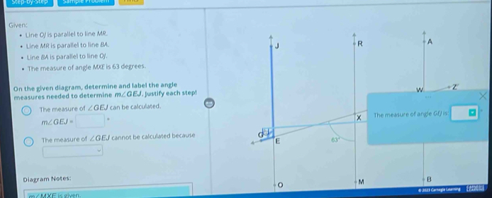 Step-by-Step 
Given: 
Line Of is parallel to line MR. 
Line MR is parallel to line BA.
J
R A
Line BA is parallel to line Oj. 
The measure of angle MXE is 63 degrees. 
On the given diagram, determine and label the angle
w
measures needed to determine m∠ GEJ. Justify each step! z 
The measure of ∠ GEJ can be calculated. X
m∠ GEJ=□°
× The measure of angle GEJ is: 
The measure of ∠ GEJ cannot be calculated because G 63^2.
E^ 
Diagram Notes: B
M
m/ MXF is given € 2023 Carnegle Ltaning