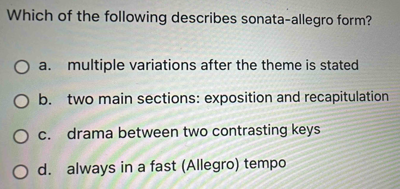 Which of the following describes sonata-allegro form?
a. multiple variations after the theme is stated
b. two main sections: exposition and recapitulation
c. drama between two contrasting keys
d. always in a fast (Allegro) tempo