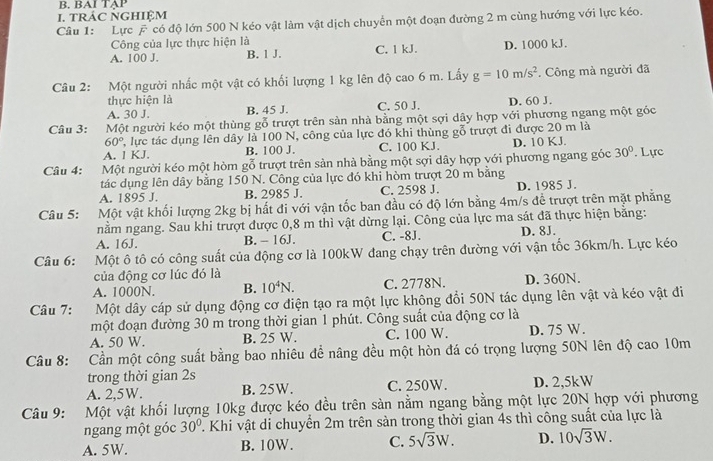 BAI TAP
I. tRÁC NGHIệM
Câu 1: Lực F có độ lớn 500 N kéo vật làm vật dịch chuyển một đoạn đường 2 m cùng hướng với lực kéo.
Công của lực thực hiện là
A. 100 J. B. 1 J. C. 1 kJ. D. 1000 kJ.
Câu 2: Một người nhắc một vật có khối lượng 1 kg lên độ cao 6 m. Lấy g=10m/s^2. Công mà người đã
thực hiện là
A. 30 J. B. 45 J. C. 50 J. D. 60 J.
Câu 3: Một người kéo một thùng gỗ trượt trên sản nhà bằng một sợi dây hợp với phương ngang một góc
60° T, lực tác dụng lên dây là 100 N, công của lực đó khi thùng gỗ trượt đi được 20 m là
A. 1 KJ. B. 100 J. C. 100 KJ. D. 10 KJ.
Câu 4: Một người kéo một hòm gỗ trượt trên sản nhà bằng một sợi dây hợp với phương ngang góc 30°. Lực
tác dụng lên dây bằng 150 N. Công của lực đó khi hòm trượt 20 m bằng
A. 1895 J. B. 2985 J. C. 2598 J. D. 1985 J.
Câu 5: Một vật khối lượng 2kg bị hất đi với vận tốc ban đầu có độ lớn bằng 4m/s đề trượt trên mặt phẳng
nằm ngang. Sau khi trượt được 0,8 m thì vật dừng lại. Công của lực ma sát đã thực hiện bằng:
A. 16J. B. - 16J. C. -8J. D. 8J.
Câu 6: Một ô tô có công suất của động cơ là 100kW đang chạy trên đường với vận tốc 36km/h. Lực kéo
của động cơ lúc đó là
A. 1000N. B. 10^4N. C. 2778N. D. 360N.
Câu 7: Một dây cáp sử dụng động cơ điện tạo ra một lực không đổi 50N tác dụng lên vật và kéo vật đi
một đoạn đường 30 m trong thời gian 1 phút. Công suất của động cơ là
A. 50 W. B. 25 W. C. 100 W. D. 75 W.
Câu 8: Cần một công suất bằng bao nhiêu để nâng đều một hòn đá có trọng lượng 50N lên độ cao 10m
trong thời gian 2s
A. 2,5W. B. 25W. C. 250W. D. 2,5kW
Câu 9: Một vật khối lượng 10kg được kéo đều trên sản nằm ngang bằng một lực 20N hợp với phương
ngang một góc 30° T. Khi vật di chuyển 2m trên sản trong thời gian 4s thì công suất của lực là
A. 5W. B. 10W. C. 5sqrt(3)W. D. 10sqrt(3)W.