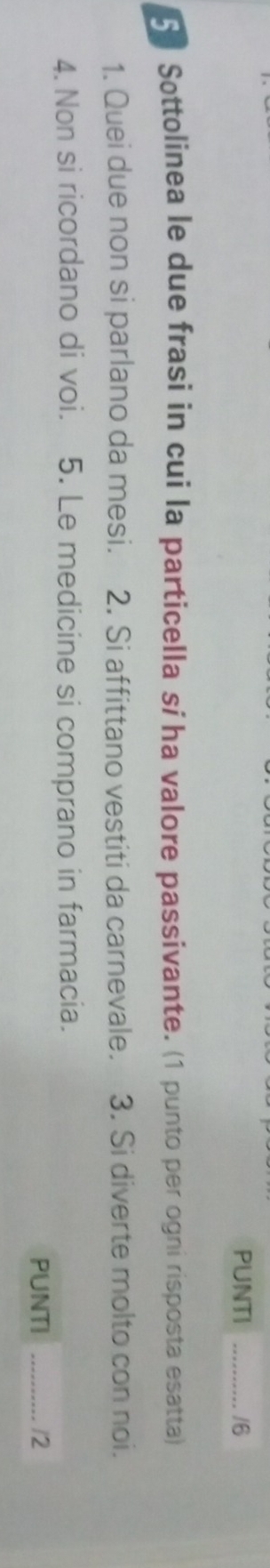 PUNTI _16 
5 Sottolinea le due frasi in cui la particella sí ha valore passivante. (1 punto per ogni risposta esatta) 
1. Quei due non si parlano da mesi. 2. Si affittano vestiti da carnevale. 3. Si diverte molto con noi. 
4. Non si ricordano di voi. 5. Le medicine si comprano in farmacia. 
PUNTI _12