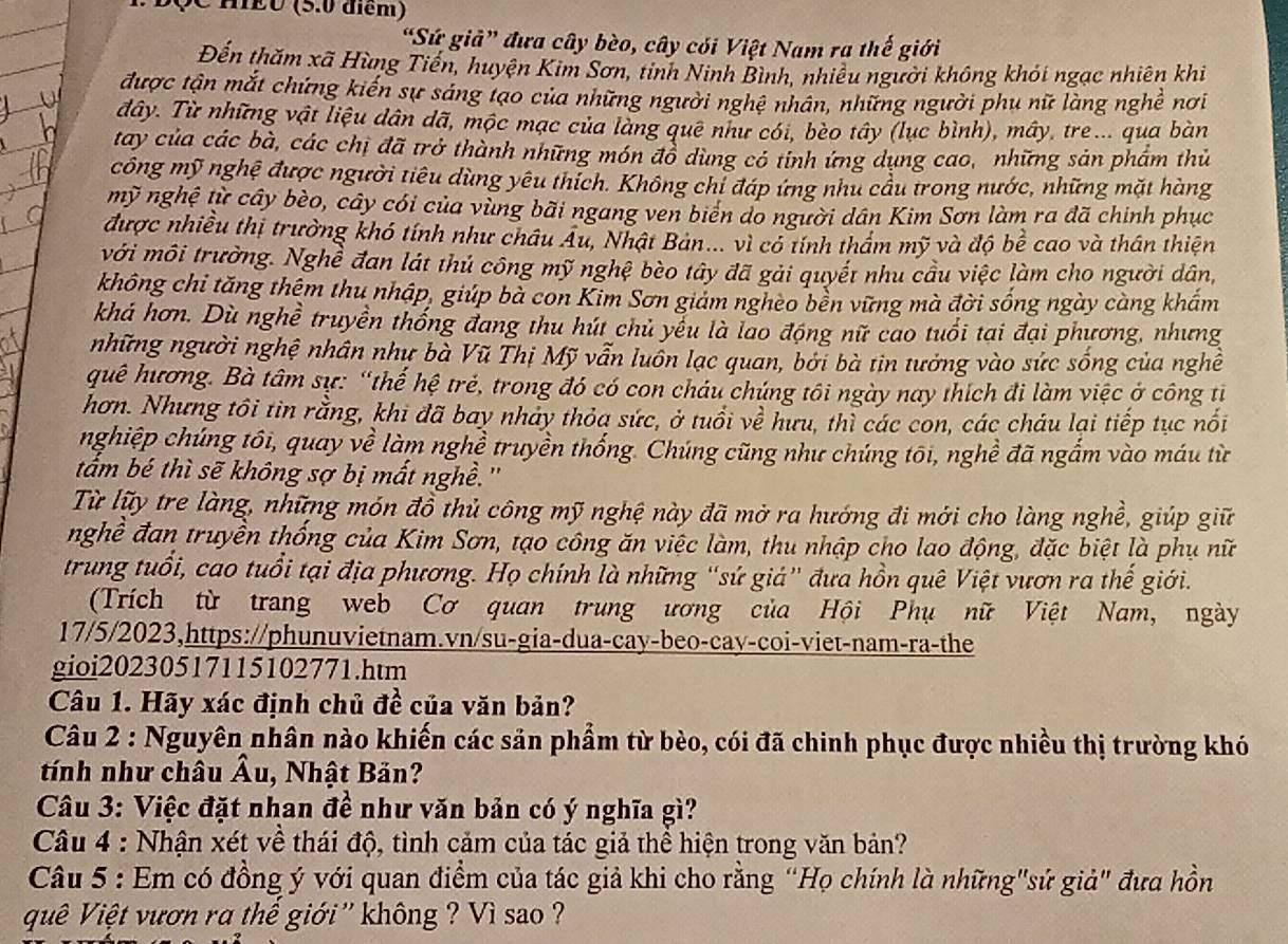 độC HEu (5.0 diểm)
“Sứ giả” đưa cây bèo, cây cói Việt Nam ra thế giới
Đến thăm xã Hùng Tiến, huyện Kim Sơn, tỉnh Ninh Bình, nhiều người không khói ngạc nhiên khi
được tận mắt chứng kiến sự sáng tạo của những người nghệ nhân, những người phụ nữ làng nghề nơi
dây. Từ những vật liệu dân dã, mộc mạc của làng quê như cói, bèo tây (lục bình), mây, tre... qua bàn
tay của các bà, các chị đã trở thành những món đồ dùng có tỉnh ứng dụng cao, những sản phẩm thủ
công mỹ nghệ được người tiêu dùng yêu thích. Không chỉ đáp ứng như cầu trong nước, những mặt hàng
mỹ nghệ từ cây bèo, cây cói của vùng bãi ngang ven biên do người dân Kim Sơn làm ra đã chinh phục
được nhiều thị trường khó tính như châu Âu, Nhật Bản... vì có tính thầm mỹ và độ bể cao và thân thiện
với môi trường. Nghề đan lát thủ công mỹ nghệ bèo tây đã gải quyết nhu cầu việc làm cho người dân,
không chi tăng thêm thu nhập, giúp bà con Kim Sơn giám ngheo bền vững mà đời sống ngày càng khẩm
khá hơn. Dù nghề truyền thống đang thu hút chủ yếu là lao động nữ cao tuổi tại đại phương, nhưng
những người nghệ nhân như bà Vũ Thị Mỹ vẫn luồn lạc quan, bởi bà tin tưởng vào sức sống của nghề
quê hương. Bà tâm sự: “thế hệ trẻ, trong đó có con cháu chúng tôi ngày nay thích đi làm việc ở công tỉ
hơn. Nhưng tôi tin rằng, khi đã bay nhảy thỏa sức, ở tuổi về hưu, thì các con, các cháu lại tiếp tục nổi
nghiệp chúng tôi, quay về làm nghề truyền thống. Chúng cũng như chúng tôi, nghề đã ngắm vào máu từ
tắm bé thì sẽ không sợ bị mất nghề.''
Từ lữy tre làng, những món đồ thủ công mỹ nghệ này đã mở ra hướng đi mới cho làng nghề, giúp giữ
nghề đan truyền thống của Kim Sơn, tạo công ăn việc làm, thu nhập cho lao động, đặc biệt là phụ nữ
trung tuổi, cao tuổi tại địa phương. Họ chính là những “sứ giá” đưa hồn quê Việt vươn ra thế giới.
(Trích từ trang web Cơ quan trung ương của Hội Phụ nữ Việt Nam, ngày
17/5/2023,https://phunuvietnam.vn/su-gia-dua-cay-beo-cay-coi-viet-nam-ra-the
gioi20230517115102771.htm
Câu 1. Hãy xác định chủ đề của văn bản?
Câu 2 : Nguyên nhân nào khiến các sản phẩm từ bèo, cói đã chinh phục được nhiều thị trường khó
tính như châu Âu, Nhật Bản?
Câu 3: Việc đặt nhan đề như văn bản có ý nghĩa gì?
Câu 4 : Nhận xét về thái độ, tình cảm của tác giả thể hiện trong văn bản?
Câu 5 : Em có đồng ý với quan điểm của tác giả khi cho rằng “Họ chính là những"sứ giả" đưa hồn
quê Việt vươn ra thế giới '' không ? Vì sao ?