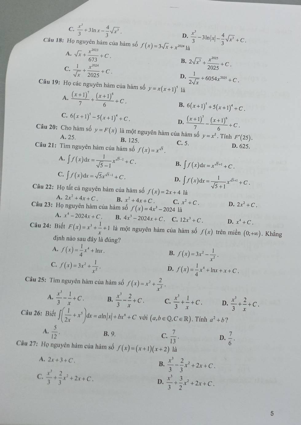 C.  x^3/3 +3ln x- 4/3 sqrt(x^3). D.  x^3/3 -3ln |x|- 4/3 sqrt(x^3)+C.
Câu 18: Họ nguyên hàm của hàm số f(x)=3sqrt(x)+x^(2024)1dot a
A. sqrt(x)+ x^(2023)/673 +C. B. 2sqrt(x^3)+ x^(2025)/2025 +C.
C.  1/sqrt(x) + x^(2024)/2025 +C.
D.  1/2sqrt(x) +6054x^(2025)+C.
Câu 19: Họ các nguyên hàm của hàm số y=x(x+1)^5 là
A. frac (x+1)^77+frac (x+1)^66+C.
B. 6(x+1)^5+5(x+1)^4+C.
C. 6(x+1)^5-5(x+1)^4+C. D. frac (x+1)^77-frac (x+1)^66+C.
Câu 20: Cho hàm số y=F(x) là một nguyên hàm của hàm số y=x^2. Tính F'(25).
A. 25. B. 125. C. 5.
Câu 21: Tìm nguyên hàm của hàm số f(x)=x^(sqrt(5)).
D. 625.
A. ∈t f(x)dx= 1/sqrt(5)-1 x^(sqrt(5)-1)+C.
B. ∈t f(x)dx=x^(sqrt(5)+1)+C.
C. ∈t f(x)dx=sqrt(5)x^(sqrt(5)-1)+C. D. ∈t f(x)dx= 1/sqrt(5)+1 x^(sqrt(5)+1)+C.
Câu 22: Họ tất cả nguyên hàm của hàm số f(x)=2x+4 là
A. 2x^2+4x+C. B. x^2+4x+C C. x^2+C. D. 2x^2+C.
Câu 23: Họ nguyên hàm của hàm số f(x)=4x^3-2024 là
A. x^4-2024x+C. B. 4x^3-2024x+C C. 12x^3+C. D. x^4+C.
Câu 24: Biết F(x)=x^3+ 1/x +1 là một nguyên hàm của hàm số f(x) trên miền (0;+∈fty ). Khẳng
định nào sau đây là đúng?
A. f(x)= 1/4 x^4+ln x.
B. f(x)=3x^2- 1/x^2 .
C. f(x)=3x^2+ 1/x^2 .
D. f(x)= 1/4 x^4+ln x+x+C.
Câu 25: Tìm nguyên hàm của hàm số f(x)=x^2+ 2/x^2 .
A.  x^3/3 - 1/x +C. B.  x^3/3 - 2/x +C. C.  x^3/3 + 1/x +C. D.  x^3/3 + 2/x +C.
Câu 26: Biết ∈t ( 1/2x +x^5)dx=aln |x|+bx^6+C với (a,b∈ Q,C∈ R). Tính a^2+b ?
A.  5/12 .
B. 9.
C.  7/13 .  7/6 .
D.
Câu 27: Họ nguyên hàm của hàm số f(x)=(x+1)(x+2) là
A. 2x+3+C. B.  x^3/3 - 2/3 x^2+2x+C.
C.  x^3/3 + 2/3 x^2+2x+C. D.  x^3/3 + 3/2 x^2+2x+C.
5