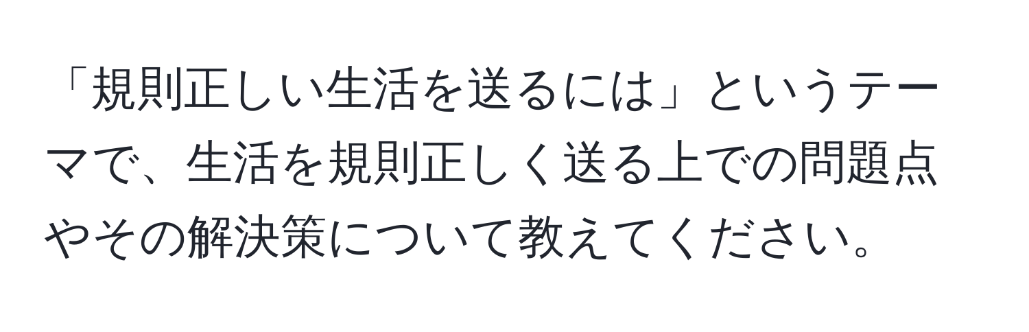 「規則正しい生活を送るには」というテーマで、生活を規則正しく送る上での問題点やその解決策について教えてください。