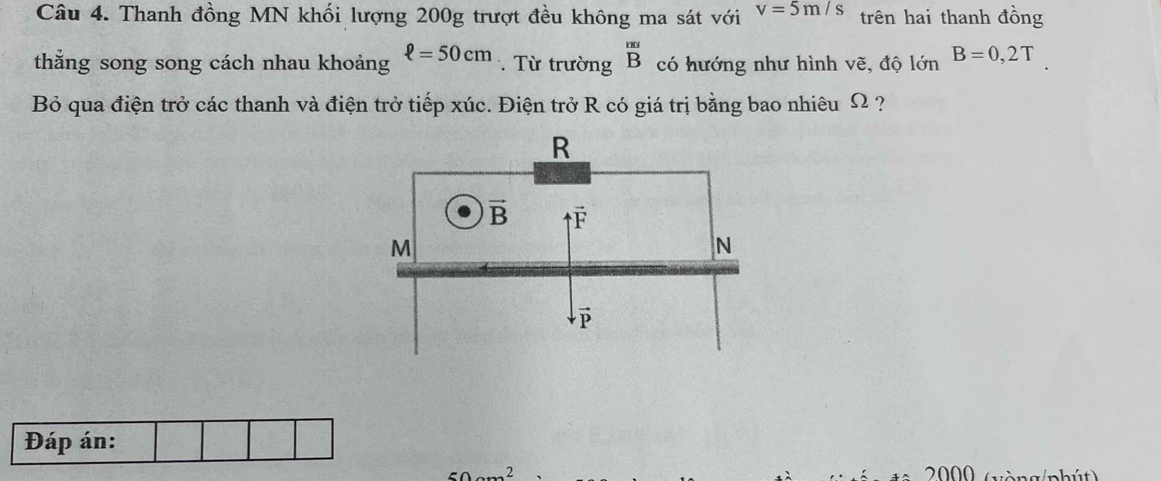 Thanh đồng MN khối lượng 200g trượt đều không ma sát với v=5m/s trên hai thanh đồng
thắng song song cách nhau khoảng ell =50cm. Từ trường overline BB Bendarray có hướng như hình vẽ, độ lớn B=0,2T
Bỏ qua điện trở các thanh và điện trở tiếp xúc. Điện trở R có giá trị bằng bao nhiêu Ω ?
Đáp án:
2 2000    v à  ng/phút)