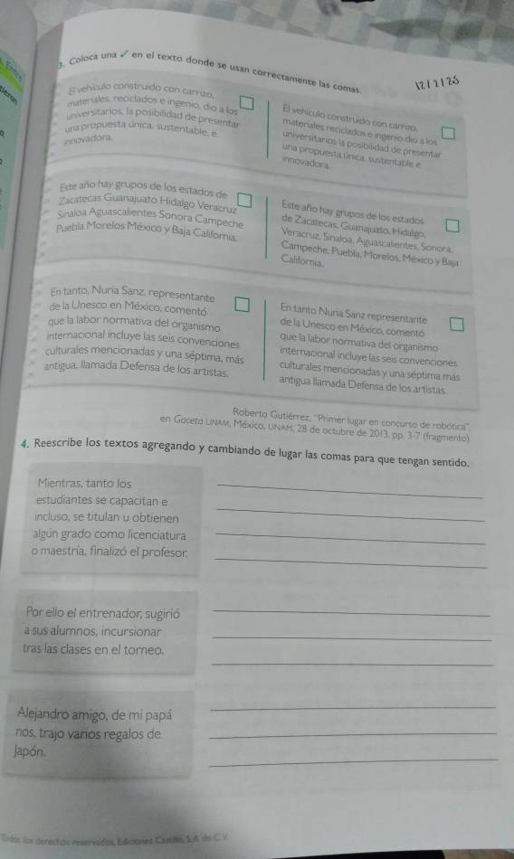 Coloca una √ en el texto donde se usan correctamente las comas
N 1 21 26
E vehículo construído con carrizo,
e f or materales, reciclados e ingenio, dío a los
El vehículo construído con carrizo.
universitarios, la posibilidad de presenta
materiales reciclados e ingério dio a los
innovadora
una propuesta única, sustentable, e universitarios la posibilidad de presentar
una propuesta única, sustentable e
innovadora
Este año hay grupos de los estados de
Zacatecas Guanajuato Hidalgo Veracruz
Este año hay grupos de los estados
de Zacatecas. Guanajuato, Hidalgo,
Sinaloa Aguascalientes Sonora Campeche Veracruz, Sinaloa, Aguascalientes, Sonora,
Puebla Morelos México y Baja California. Campeche, Puebla, Morelos, México y Baja
California.
En tanto, Nuria Sanz, representante
En tanto Nuria Sanz representante
de la Unesco en México, comentó de la Unesco en México, comentó
que la labor normativa del organismo que la labor normativa del organismo
internacional incluye las seis convenciones internacional incluye las seis convenciones
culturales mencionadas y una séptima, más culturales mencionadas y una séptima más
antigua, llamada Defensa de los artistas. antigua llamada Defensa de los artistas.
Roberto Gutiérrez, ''Primer lugar en concurso de robótica''
en Gaceta uNAM, México, UNAM, 28 de octubre de 2013, pp. 3-7 (fragmento)
4. Reescribe los textos agregando y cambiando de lugar las comas para que tengan sentido.
Mientras, tanto los
_
_
estudiantes se capacitan e
incluso, se titulan u obtienen
algún grado como licenciatura_
o maestría, finalizó el profesor.
_
Por ello el entrenador, sugirió
_
a sus alumnos, incursionar
_
_
tras las clases en el toreo.
Alejandro amigo, de mi papá
_
nos, trajo varios regalos de_
_
Japón.
Odos los derechos reservados, Ediosmes Captillo, S.A de C. V.