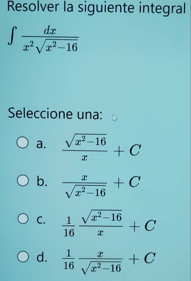 Resolver la siguiente integral
∈t  dx/x^2sqrt(x^2-16) 
Seleccione una:
a.  (sqrt(x^2-16))/x +C
b.  x/sqrt(x^2-16) +C
C.  1/16  (sqrt(x^2-16))/x +C
d.  1/16  x/sqrt(x^2-16) +C