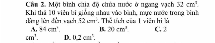 Một bình chia độ chứa nước ở ngang vạch 32cm^3. 
Khi thả 10 viên bi giống nhau vào bình, mực nước trong bình
dâng lên đến vạch 52cm^3. Thể tích của 1 viên bi là
A. 84cm^3. B. 20cm^3. C. 2
cm^3. D. 0,2cm^3.