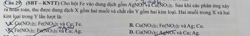 Câu 29) (SBT - KNTT) Cho bột Fe vào dung dịch gồm ÁgNO và ở Cu(NO_3)_2 :. Sau khi các phản ứng xảy
ra hoàn toàn, thu được dung dịch X gồm hai muối và chất rắn Y gồm hai kim loại. Hai muối trong X và hai
kim loại trong Y lần lượt là:
A. Cu(NO_3)_2 ;Fe(NO_3) 2 và Cụ; Fe. B. Cu(NO_3)_2; Fe(NO_3)_2 và Ag; Cu.
D.
Fe(NO_3)_2. Fe(NO_3) 3 và Cu; Ag. Cu(NO_3)_2 : AgNO_3 và Cu; Ag.