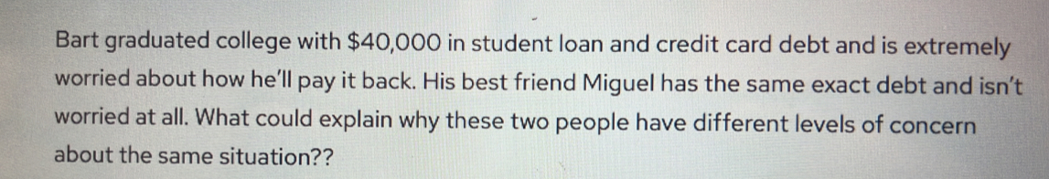 Bart graduated college with $40,000 in student loan and credit card debt and is extremely 
worried about how he’ll pay it back. His best friend Miguel has the same exact debt and isn't 
worried at all. What could explain why these two people have different levels of concern 
about the same situation??