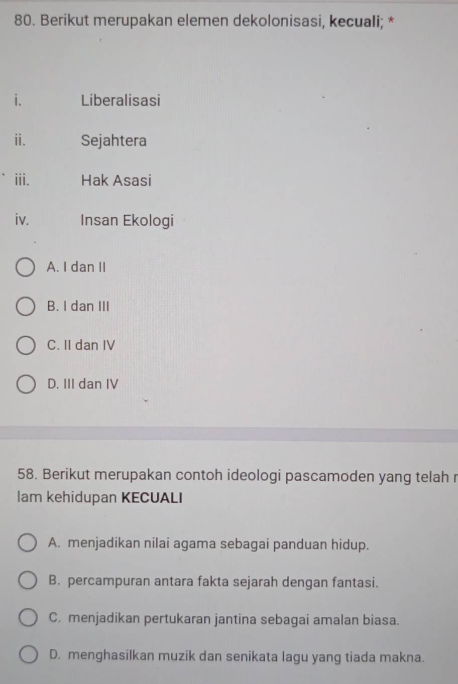 Berikut merupakan elemen dekolonisasi, kecuali; *
i. Liberalisasi
ii. Sejahtera
iii. Hak Asasi
iv. Insan Ekologi
A. I dan II
B. I dan III
C. II dan IV
D. III dan IV
58. Berikut merupakan contoh ideologi pascamoden yang telah r
lam kehidupan KECUALI
A. menjadikan nilai agama sebagai panduan hidup.
B. percampuran antara fakta sejarah dengan fantasi.
C. menjadikan pertukaran jantina sebagai amalan biasa.
D. menghasilkan muzik dan senikata lagu yang tiada makna.