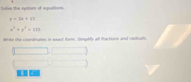 Solve the system of equations.
y=2x+15
x^2+y^2=125
Write the coordinates in exact form. Simplify all fractions and radicals.
 □ /□  