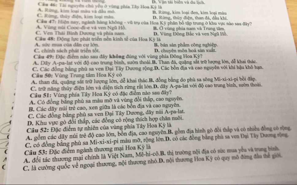 D. Vận tải biên và du lịch.
Câu 46: Tài nguyên chủ yếu ở vùng phía Tây Hoa Kỳ là
A. Rừng, kim loại màu và dầu mỏ. B. Rừng, kim loại đen, kim loại màu
C. Rừng, thủy điện, kim loại màu. D. Rừng, thủy điện, than đá, dầu khí.
Cầu 47: Hiện nay, ngành hàng không - vũ trụ của Hoa Kỳ phân bố tập trung ở khu vực nào sau đây?
A. Vùng núi Cooc-đi-e và ven Ngũ Hồ. B. Ở vùng phía nam và Trung tâm.
C. Ven Thái Bình Dương và phía nam. D. Vùng Đông Bắc và ven Ngũ Hồ.
Cầu 48: Động lực phát triển nền kinh tế của Hoa Kỳ là
A. sức mua của dân cư lớn. B. bán sản phẩm công nghiệp.
C. chính sách phát triển tốt. D. chuyên môn hoá sản xuất.
Câu 49: Đặc điểm nào sau đây không đúng với vùng phía Đông Hoa Kỳ?
A. Dãy A-pa-lat với độ cao trung bình, sườn thoải.B. Than đá, quặng sắt trữ lượng lớn, dễ khai thác.
C. Các đồng bằng phù sa ven Đại Tây Dương rộng.D. Các bồn địa và cao nguyên với khí hậu khô hạn.
Câu 50: Vùng Trung tâm Hoa Kỳ có
A. than đá, quặng sắt trữ lượng lớn, dễ khai thác.B. đồng bằng do phù sa sông Mi-xi-xi-pi bồi đấp.
C. trữ năng thủy điện lớn và diện tích rừng rất lớn.D. dãy A-pa-lat với độ cao trung bình, sườn thoải.
Câu 51: Vùng phía Tây Hoa Kỳ có đặc điểm nào sau đây?
A. Có đồng bằng phù sa màu mỡ và vùng đồi thấp, cao nguyên.
B. Các dãy núi trẻ cao, xen giữa là các bồn địa và cao nguyên.
C. Các đồng bằng phù sa ven Đại Tây Dương, dãy núi A-pa-lat.
D. Khu vực gò đồi thấp, các đồng cỏ rộng thích hợp chăn nuôi.
Câu 52: Đặc điểm tự nhiên của vùng phía Tây Hoa Kỳ là
A. gồm các dãy núi trẻ độ cao lớn, bồn địa, cao nguyên.B. gồm địa hình gò đồi thấp và có nhiều đồng có rộng.
C. có đồng bằng phù sa Mi-xi-xi-pi màu mỡ, rộng lớn.D. có các đồng bằng phù sa ven Đại Tây Dương rộng
(  Câu 53: Đặc điểm ngành thương mại Hoa Kỳ là
A A. đối tác thương mại chính là Việt Nam, Mê-hi-cô.B. thị trường nội địa có sức mua yếu và trung bình
( C. là cường quốc về ngoại thương, nội thương nhỏ.D. nội thương Hoa Kỳ có quy mô đứng đầu thể giới