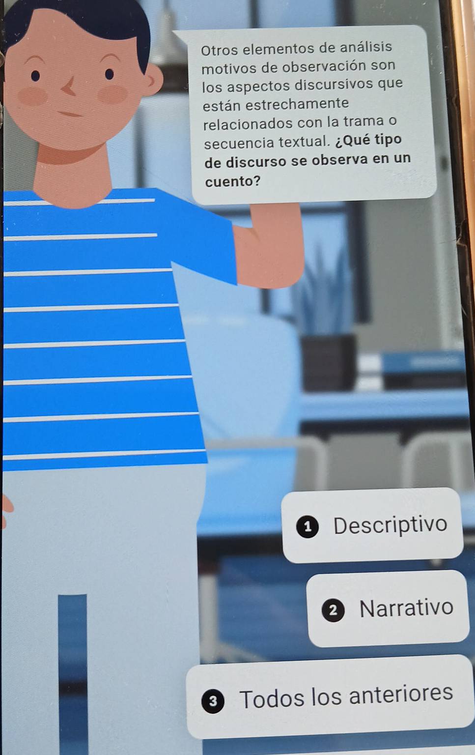 Otros elementos de análisis
motivos de observación son
los aspectos discursivos que
están estrechamente
relacionados con la trama o
secuencia textual. ¿Qué tipo
de discurso se observa en un
cuento?
D Descriptivo
2 Narrativo
Todos los anteriores