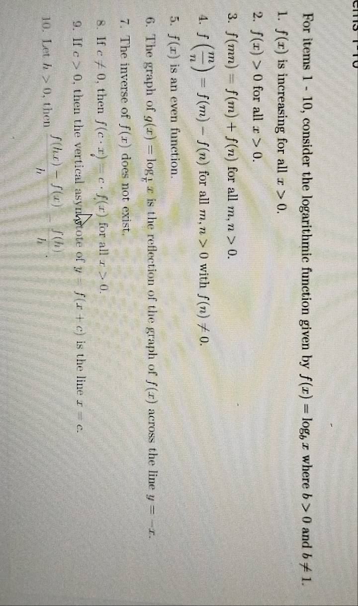 For items 1 - 10, consider the logarithmic function given by f(x)=log _bx where b>0 and b!= 1. 
1. f(x) is increasing for all x>0. 
2. f(x)>0 for all x>0. 
3. f(mn)=f(m)+f(n) for all m, n>0. 
4. f( m/n )=f(m)-f(n) for all m, n>0 with f(n)!= 0. 
5. f(x) is an even function. 
6. The graph of g(x)=log _ 1/b x is the reflection of the graph of f(x) across the line y=-x. 
7. The inverse of f(x) does not exist. 
8. If c!= 0 , then f(c· x)=c· f(x) for all x>0. 
9. If c>0 , then the vertical asyn stote of y=f(x+c) is the line xequiv e. 
10. Let h>0. , then  (f(hx)-f(x))/h - f(h)/h .