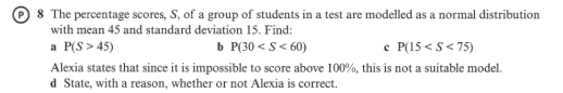 The percentage scores, S, of a group of students in a test are modelled as a normal distribution 
with mean 45 and standard deviation 15. Find: 
a P(S>45) b P(30 c P(15
Alexia states that since it is impossible to score above 100%, this is not a suitable model. 
d State, with a reason, whether or not Alexia is correct.