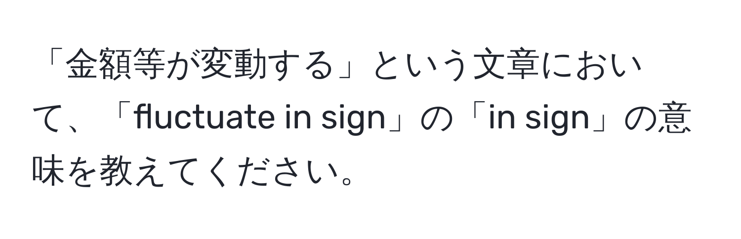 「金額等が変動する」という文章において、「fluctuate in sign」の「in sign」の意味を教えてください。