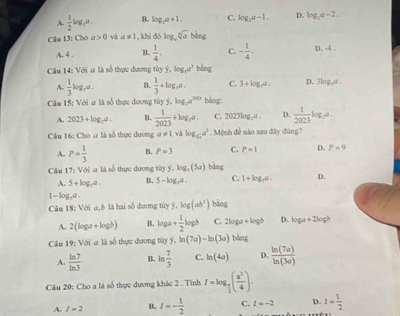 A.  1/2 log _2a. B. log _2a+1. C. log _2a-1. D. log _2a-2.
Câu 13: Cho a>0 và a!= 1 , khì đó log _asqrt[4](a) bàng
A. 4 . B.  1/4 . C. - 1/4 . D. -4 .
Câu 14: Với a là số thực dương tùy ý, log _5a^3 bàng
A.  1/3 log _3a. B.  1/3 +log _3a. C. 3+log _3a. D. 3log _3a.
Câu 15: Với a là số thực dương uv y,log _2a^(2023) bàng:
A. 2023+log _2a. B.  1/2023 +log _2a. C. 2023log _2a. D.  1/2023 log _2a.
Câu 16: Cho a là số thực dương a!= 1 và log _sqrt[3](a)a^3. Mệnh đề nào sau đây đùng?
A. P= 1/3  B. P=3 C. P=1 D. P=9
Câu 17: Với a là số thực dương tùy ý, log _5(5a) bàng
A. 5+log _3a. B. 5-log _5a. C. 1+log _3a. D.
1-log _3a.
Câu 18: Với a,h là hai số dương tùy ý, log (ab^2) bàng
A. 2(log a+log b) B. log a+ 1/2 log b C. 2log a+log b D. log a+2log b
Câu 19: Với a là số thực dương tùy ý, ln (7a)-ln (3a) bàng
A.  ln 7/ln 3  B. ln  7/3  C. ln (4a) D.  ln (7a)/ln (3a) 
Câu 20: Cho a là số thực dương khác 2 . Tính I=log _ a/2 ( a^2/4 ).
A. I=2 B. I=- 1/2  C. I=-2 D. I= 1/2 