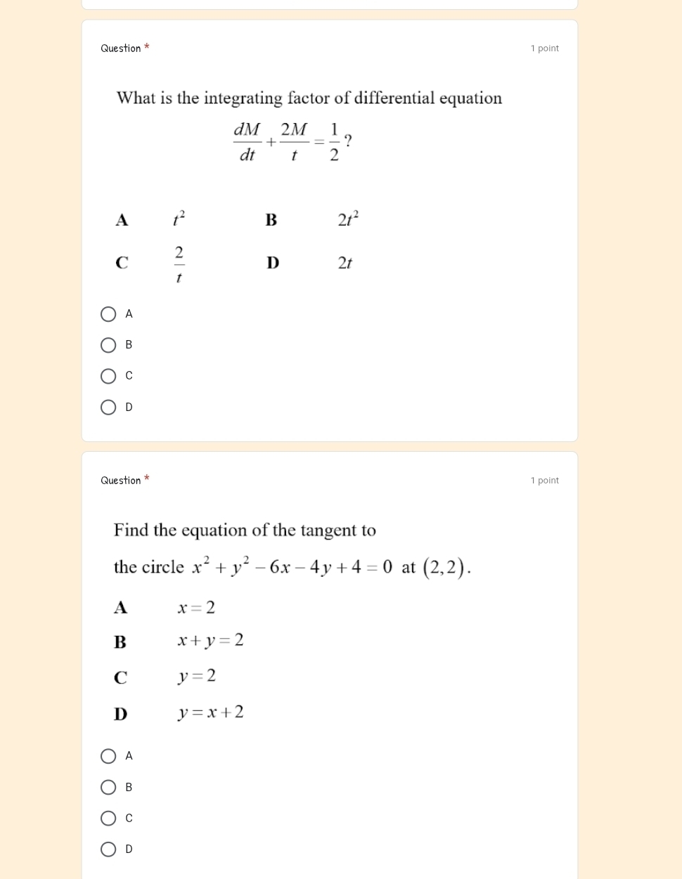 Question * 1 point
What is the integrating factor of differential equation
 dM/dt + 2M/t = 1/2  ?
A
B
C
D
Question * 1 point
Find the equation of the tangent to
the circle x^2+y^2-6x-4y+4=0 at (2,2).
A x=2
B x+y=2
C y=2
D y=x+2
A
B
C
D