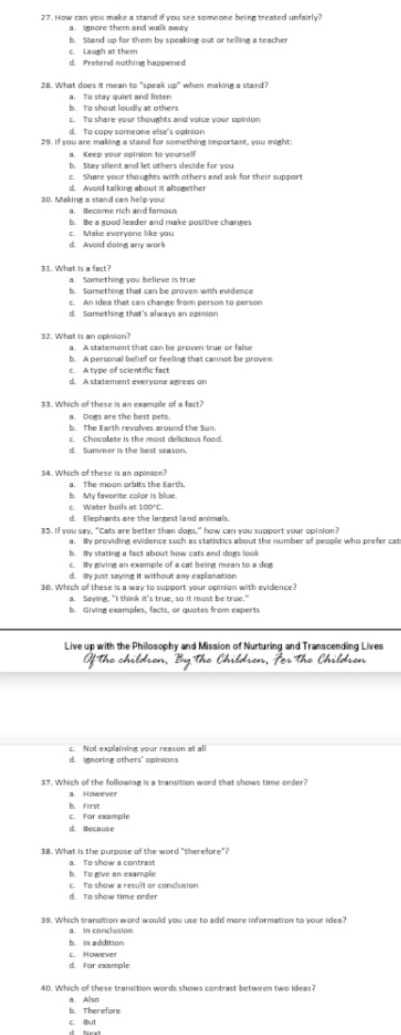 How can you make a stand if you see someone being treated unfairly?
c. Laugh at them
d. Pretend nothing happened
28. What does it mean to "speak up" when making a stand?
a. To stay quiet and listen
b. To shout loudly at others
a. Keep your opinion to yourself
b. Stay silent and let others decide for you
c. Share your thoughts with others and ask for their support
d. Avoid talking about it altogether
30. Making a stand can help you
a. Become rich and famous
b. Be a good leader and make positive changes
c. Make everyone like you
31. What is a fact?
a. Something you believe is tru
b. Something that can be proven with evidence
c. An idea that can change from person to person
d. Something that's always an opinion
32. What is an opinion?
b. A personal belief or feeling that cannot be proven
c. A type of scientific fact
d. A statement everyone agrees on
33. Which of these is an example of a fact?
a. Dogs are the best pets.
b. The Earth revolves around the Sun.
d. Summer is the best season.
34. Which of these is an opinion?
a. The moon orbits the Earth.
b. My favorite color is blue.
c. Water boils at 100°C.
d. Elephants are the largest land animals.
35. If you say, "Cats are better than dogs," how can you support your opinion?
aIy providine evidence such as statistics about the number of geople who prefer cat
b. By stating a fact about how cats and doms look
c. By giving an example of a cat being mean to a dog
d. By just saving it without any explanation
36. Which of these is a way to support your opinion with evidence?
a. Saying, "I think it's true, so it must be true."
b. Giving examples, facts, or quotes from experts
Live up with the Philosophy arturing and Transcending Lives
c. Not explaining your reason at all
d. imnoring others' opinions
37. Which of the following is a transition word that shows time order?
a. However
b. First
c. For example
d. tecause
38. What is the purpose of the word "therefore"?
a. To show a contrast
b. To give an example
c. To show a result or conclusion
d. To show time order
39. Which transition word would you use to add more information to your idea?
a. In conclusion
b. in addition
c. However
d. For example
40. Which of these transition words shows contrast between two ideas?
a. Also
b. Therefore
c. But