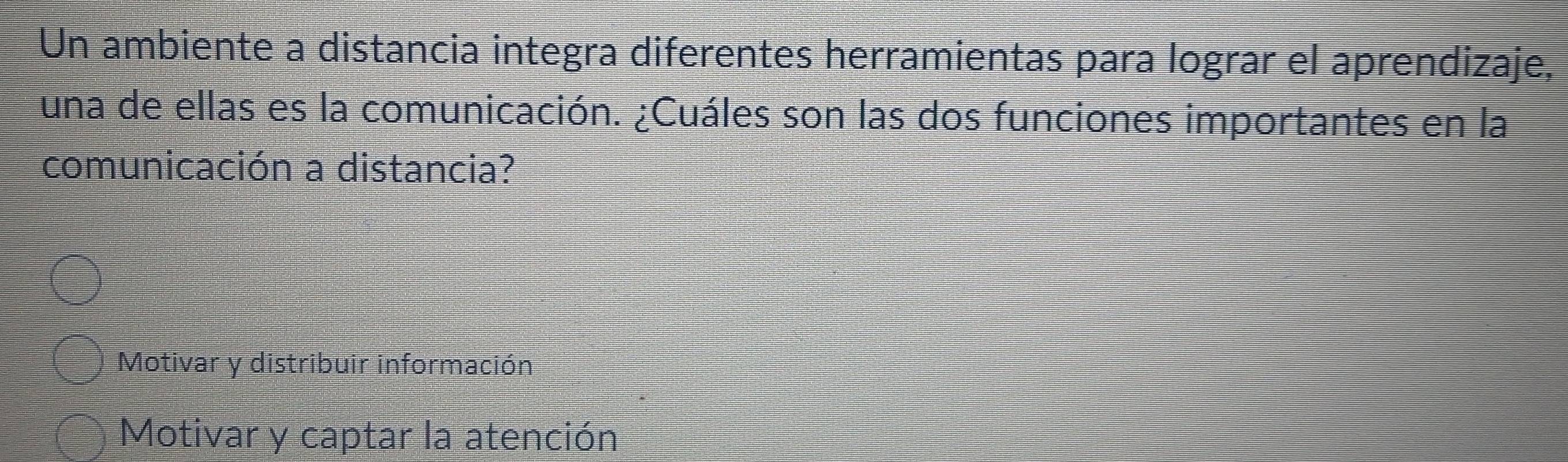 Un ambiente a distancia integra diferentes herramientas para lograr el aprendizaje,
una de ellas es la comunicación. ¿Cuáles son las dos funciones importantes en la
comunicación a distancia?
Motivar y distribuir información
Motivar y captar la atención