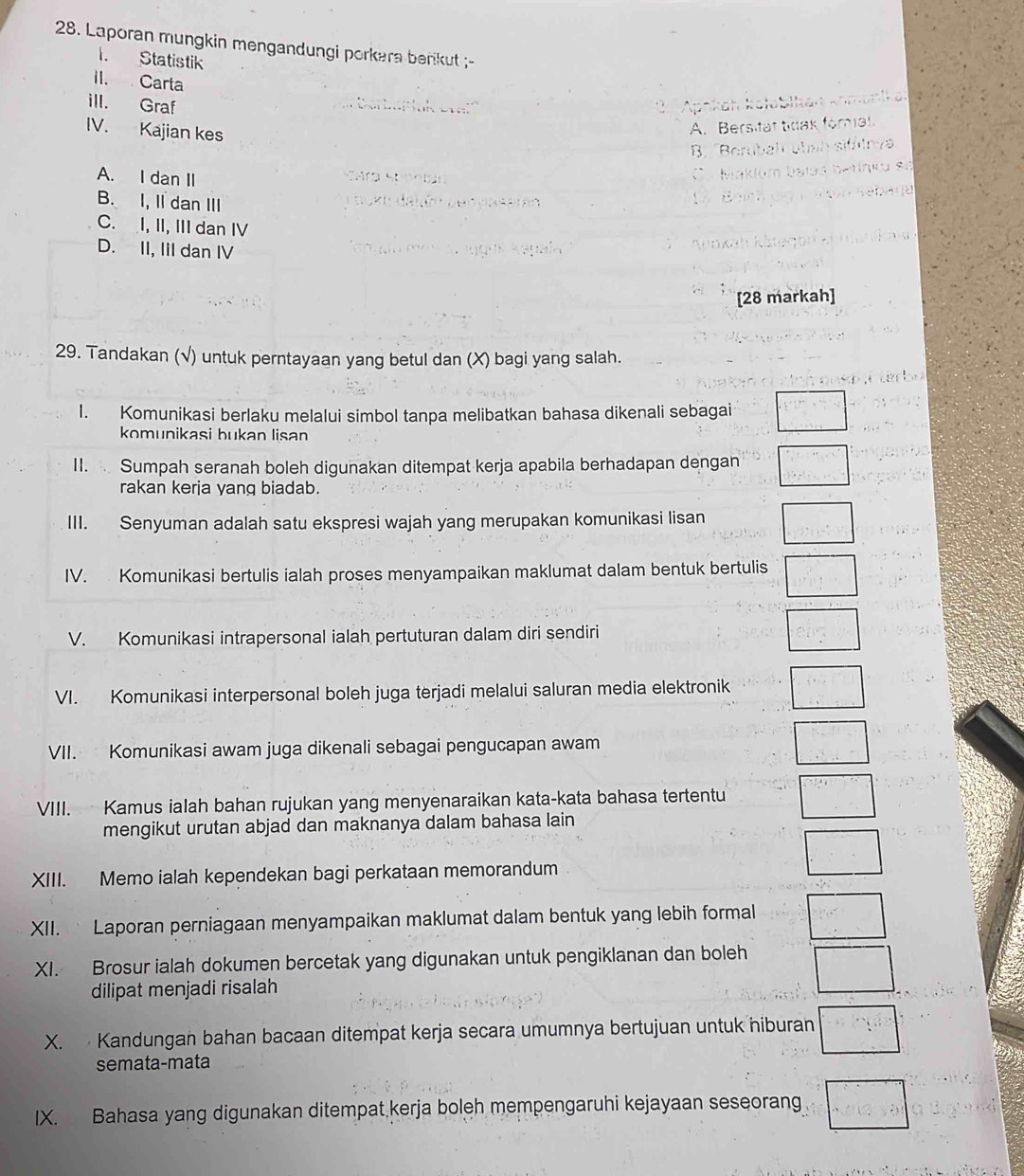 Laporan mungkin mengandungi porkara berikut ;-
I. Statistik
II. Carta
ill. Graf
. . Apokahakan    
IV. Kajian kes
A. Bersitat tdak fomial.
B. Berubah sbah sifälnv
A. I dan II
C b

B. I, Il dan III Jokn datón Denyksarán
C. I, II, III dan IV
D. II, IiI dan IV Uín
[28 markah]
29. Tandakan (√) untuk perntayaan yang betul dan (X) bagi yang salah.
I. Komunikasi berlaku melalui simbol tanpa melibatkan bahasa dikenali sebagai beginarrayl  □ /1 /2 y=y+z□ /2
komunikasi bukan lisan
II.  Sumpah seranah boleh digunakan ditempat kerja apabila berhadapan dengan □
rakan kerja yang biadab.
III. Senyuman adalah satu ekspresi wajah yang merupakan komunikasi lisan □
IV. Komunikasi bertulis ialah proses menyampaikan maklumat dalam bentuk bertulis □
V. Komunikasi intrapersonal ialah pertuturan dalam diri sendiri
□
VI. Komunikasi interpersonal boleh juga terjadi melalui saluran media elektronik □
VII. Komunikasi awam juga dikenali sebagai pengucapan awam
□
VIII.  Kamus ialah bahan rujukan yang menyenaraikan kata-kata bahasa tertentu □^((circ)^(□)
mengikut urutan abjad dan maknanya dalam bahasa lain
XIII. Memo ialah kependekan bagi perkataan memorandum
XII.  Laporan perniagaan menyampaikan maklumat dalam bentuk yang lebih formal □ ^circ)C
XI. Brosur ialah dokumen bercetak yang digunakan untuk pengiklanan dan boleh □
dilipat menjadi risalah
X.  Kandungan bahan bacaan ditempat kerja secara umumnya bertujuan untuk hiburan □°
semata-mata
IX. Bahasa yang digunakan ditempat kerja boleh mempengaruhi kejayaan seseorang □°