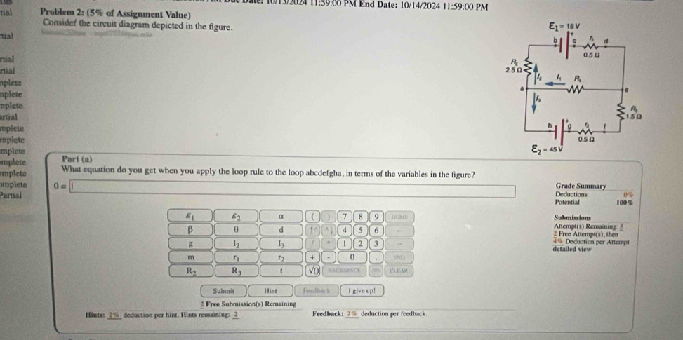 10/13/2024 11:59:00 PM End Date: 10/14/2024 11:59:00 PM
tial Problem 2:(5% of Assignment Value)
Consider the circuit diagram depicted in the figure. 
ual
rtial
rtial 
nplets
nplete
uplete
artial 
mpict
rplete 
mplete
mplet Part (a)
mplete What equation do you get when you apply the loop rule to the loop abcdefgha, in terms of the variables in the figure?
Grade Summary
implete 0=□ Deductions 0°
Partial Potential 100%
s_1 | s_2 α ( 7 8 9 UMD Submissions
Attempt(s) Remaining
β θ d 1° 4 5 6 2 Free Attempt(s), then
== Deduction per Attempt
g l_2 I_3 1 2 3 detailed view
m r_1 r_2 0 UND
R_2 R_3 t sqrt(0) )ACESES CU ro          
Submit Hint Find bac k I give up!
2 Free Submission(s) Remaining
Hints: 2% deduction per hint. Hints remaining: 2 Feedback: 2% deduction per feedback.