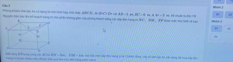 Nhóm 2 
Phòng khách nhà bác An có dạng là một hình hộp chữ nhật ABCD. A/B/C/D/ với AB=5m. BC=6m.AA/-3m. Để chuẩn bị đón Tết 01 02 
Nguyên Đân bắc lên kế hoạch trang trí cho phần không gian của phòng khách băng các dây đèn trang trí NC, BM, EF được mắc như hình về sau: Nhóm 3 
01 02 
06 
Biết rằng EFsong song với ACvà BN=2m; DM=1m. Giả môi mét dây đèn trang trí là 120000 đồng. Hỏi số tiền bác An cần dùng để mua dây đèn 
trang trí là bao nhiệu triệu đồng? (kết quá làm tròn đến hàng phần trấm).