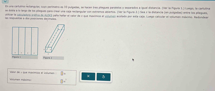 En una cartulina rectangular, cuyo perímetro es 10 pulgadas, se hacen tres pliegues paralelos y separados a igual distancia. (Ver la Figura 1.) Luego, la cartulina 
se dobla a lo largo de los pliegues para crear una caja rectangular con extremos abiertos. (Ver la Figura 2.) Sea x la distancia (en pulgadas) entre los pliegues, 
utilizar la calculadora gráfica de ALEKS para hallar el valor de x que maximice el volumen acotado por esta caja. Luego calcular el volumen máximo. Redondear 
las respuestas a dos posiciones decimales. 
Figura 2 
Valor de x que maximiza el volumen : □ ir
× 6 
Volumen máximo: □ in^3