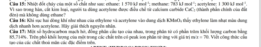 Nhiệt đốt cháy của một số chất như sau: ethane: 1570kJmol^(-1); methane: 783kJmol^(-1); acetylene: 1300kJmol^(-1). 
Vì sao trong hàn, cắt kim loại, người ta dùng acetylene được điều chế từ calcium carbide CaC_2 (thành phần chính của đất 
dèn) mà không dùng ethane? 
Câu 16: Khi sục hai dòng khí như nhau của ethylene và acetylene vào dung dịch KMnO4 thấy ethylene làm nhạt màu dung 
dịch nhanh hơn acetylene. Hãy giải thích nguyên nhân. 
Câu 17: Một số hydrocarbon mạch hở, đồng phân cấu tạo của nhau, trong phân tử có phần trăm khối lượng carbon bằng
85,714%. Trên phổ khối lượng của một trong các chất trên có peak ion phân tử ứng với giá trị m/z=70. Viết công thức cấu 
tạo của các chất thoả mãn các đặc điểm trên.