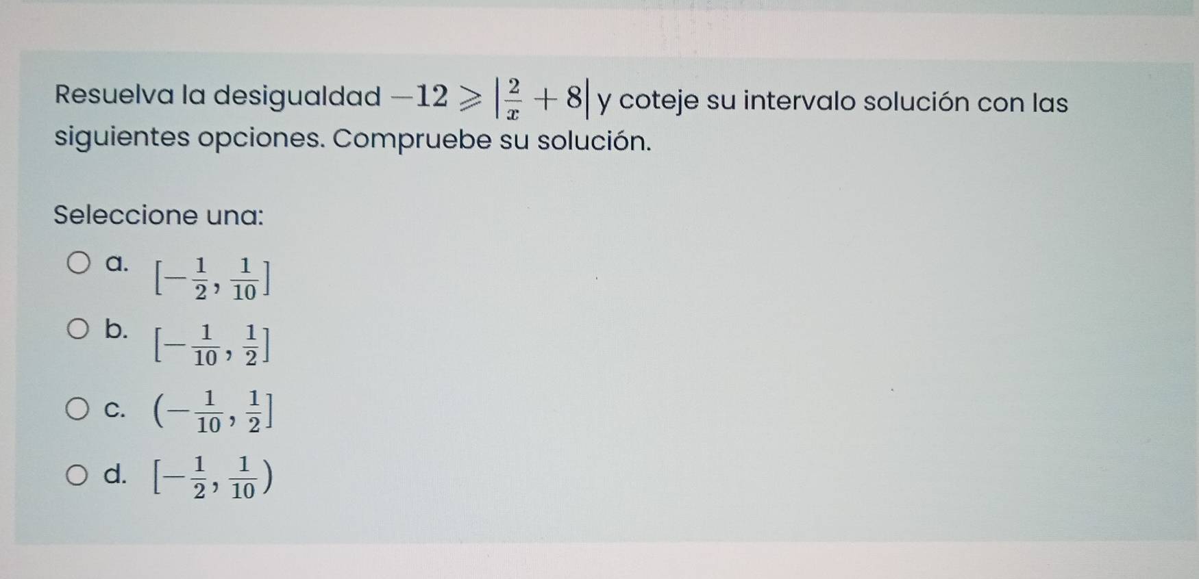 Resuelva la desigualdad -12≥slant | 2/x +8| y coteje su intervalo solución con las
siguientes opciones. Compruebe su solución.
Seleccione una:
a. [- 1/2 , 1/10 ]
b. [- 1/10 , 1/2 ]
C. (- 1/10 , 1/2 ]
d. [- 1/2 , 1/10 )