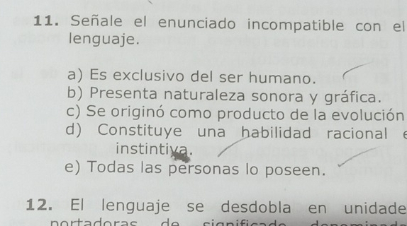 Señale el enunciado incompatible con el
lenguaje.
a) Es exclusivo del ser humano.
b) Presenta naturaleza sonora y gráfica.
c) Se originó como producto de la evolución
d) Constituye una habilidad racional e
instintiva.
e) Todas las personas lo poseen.
12. El lenguaje se desdobla en unidade
n o r tadora s