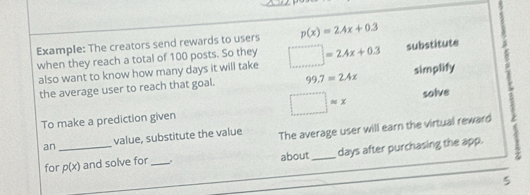 Example: The creators send rewards to users p(x)=2.4x+0.3
when they reach a total of 100 posts. So they □ =2.4x+0.3 substitute
99.7=2Ax simplify 
also want to know how many days it will take 
the average user to reach that goal.
□ approx x
solve 
To make a prediction given 
an _value, substitute the value 
The average user will earn the virtual reward 
for p(x) and solve for _、. about_ days after purchasing the app. 
5