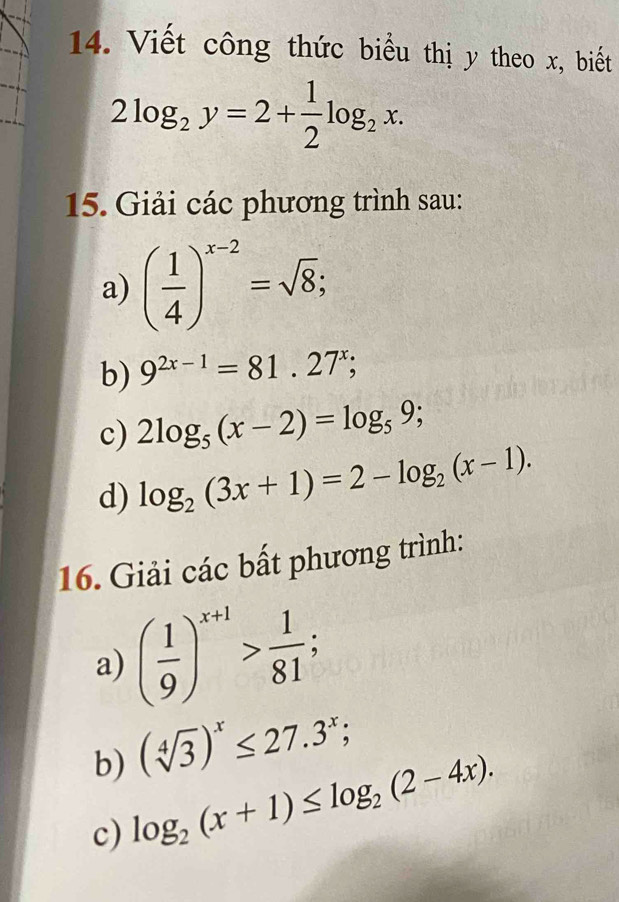 Viết công thức biểu thị y theo x, biết
2log _2y=2+ 1/2 log _2x. 
15. Giải các phương trình sau: 
a) ( 1/4 )^x-2=sqrt(8); 
b) 9^(2x-1)=81.27^x; 
c) 2log _5(x-2)=log _59; 
d) log _2(3x+1)=2-log _2(x-1). 
16. Giải các bất phương trình: 
a) ( 1/9 )^x+1> 1/81 ; 
b) (sqrt[4](3))^x≤ 27.3^x; 
c) log _2(x+1)≤ log _2(2-4x).