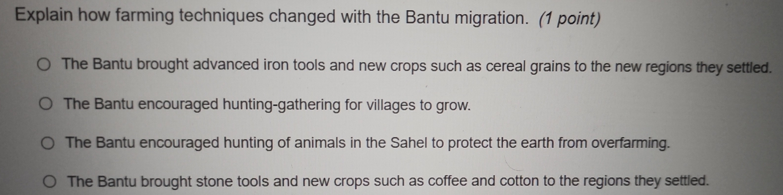 Explain how farming techniques changed with the Bantu migration. (1 point)
The Bantu brought advanced iron tools and new crops such as cereal grains to the new regions they settled.
The Bantu encouraged hunting-gathering for villages to grow.
The Bantu encouraged hunting of animals in the Sahel to protect the earth from overfarming.
The Bantu brought stone tools and new crops such as coffee and cotton to the regions they settled.