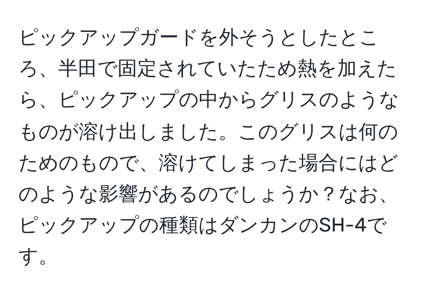 ピックアップガードを外そうとしたところ、半田で固定されていたため熱を加えたら、ピックアップの中からグリスのようなものが溶け出しました。このグリスは何のためのもので、溶けてしまった場合にはどのような影響があるのでしょうか？なお、ピックアップの種類はダンカンのSH-4です。