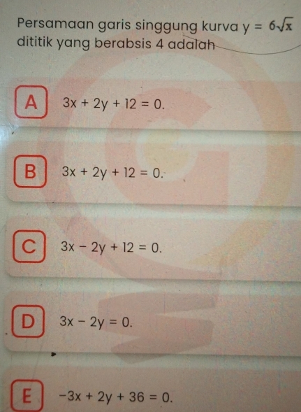 Persamaan garis singgung kurva y=6sqrt(x)
dititik yang berabsis 4 adalah
A 3x+2y+12=0.
B 3x+2y+12=0
C 3x-2y+12=0.
D 3x-2y=0.
E -3x+2y+36=0.