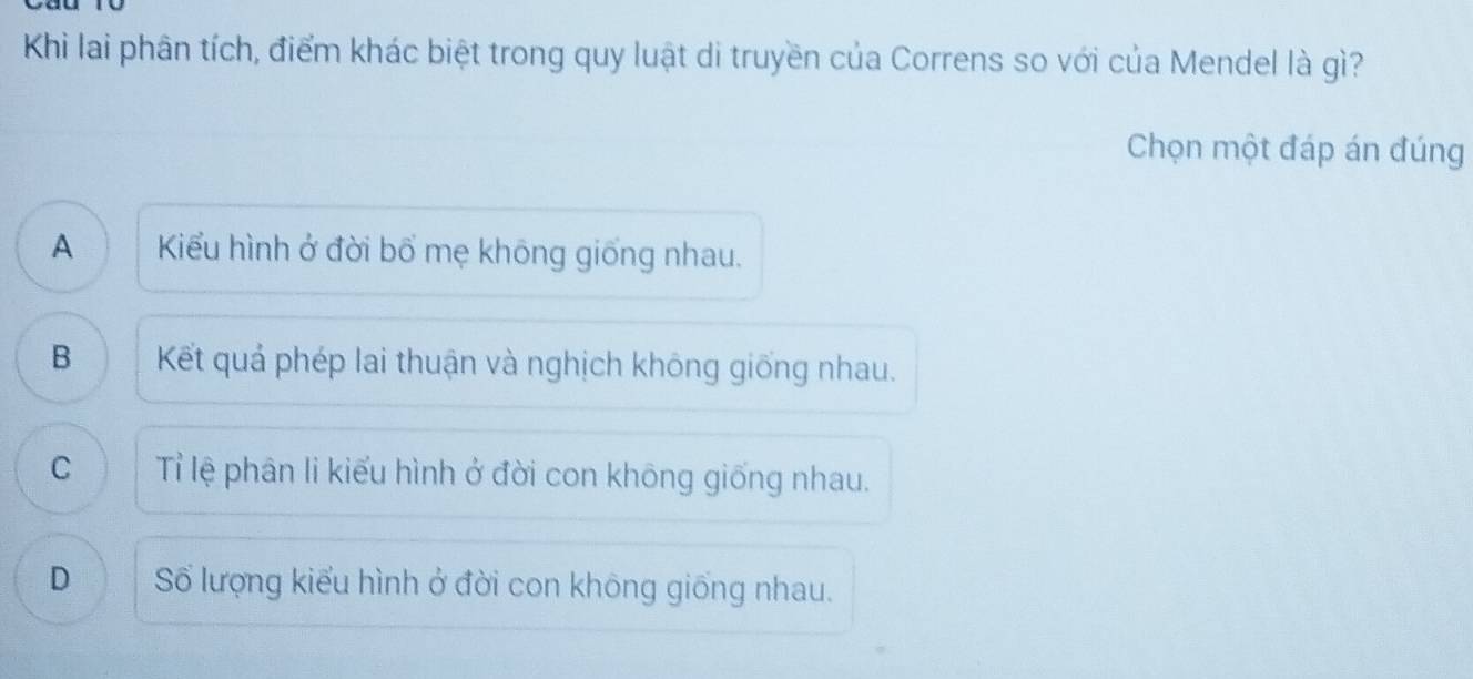 Khi lai phân tích, điểm khác biệt trong quy luật di truyền của Correns so với của Mendel là gì?
Chọn một đáp án đúng
A Kiểu hình ở đời bổ mẹ khōng giống nhau.
B Kết quả phép lai thuận và nghịch không giống nhau.
C Tỉ lệ phân li kiểu hình ở đời con không giống nhau.
D Số lượng kiểu hình ở đời con không giống nhau.