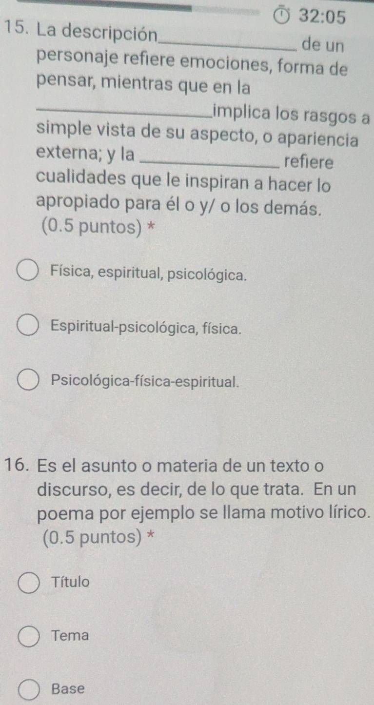 32:05 
15. La descripción_ de un
personaje refiere emociones, forma de
pensar, mientras que en la
_
implica los rasgos a
simple vista de su aspecto, o apariencia
externa; y la _refiere
cualidades que le inspiran a hacer lo
apropiado para él o y/ o los demás.
(0.5 puntos) *
Física, espiritual, psicológica.
Espiritual-psicológica, física.
Psicológica-física-espiritual.
16. Es el asunto o materia de un texto o
discurso, es decir, de lo que trata. En un
poema por ejemplo se llama motivo lírico.
(0.5 puntos) *
Título
Tema
Base