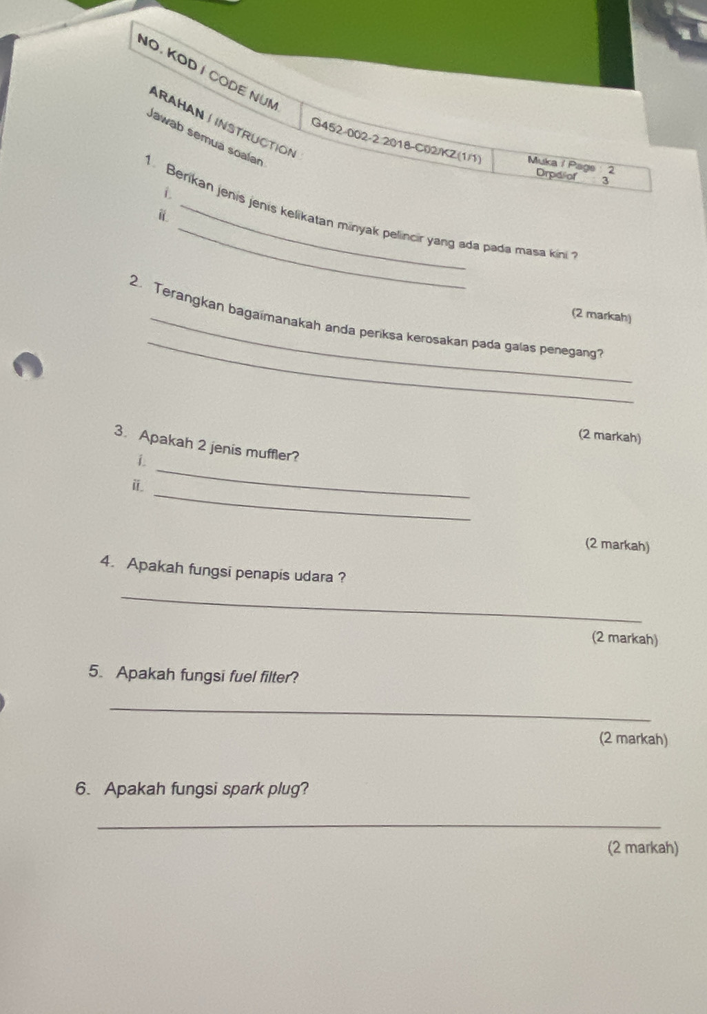 NO. KOD I CODE NUM 
ARAHAN J INSTRUCTION 
Jawab semua soalan 
G452-002-2 2018-C02/KZ(1/1) Muka / Page 2 Drpdiof 3 
i 
1. Berikan jenís jenís kelikatan minyak pelincir yang ada pada masa kini 
i 
(2 markah) 
_ 
2. Terangkan bagaimanakah anda periksa kerosakan pada galas penegang? 
(2 markah) 
_ 
3. Apakah 2 jenis muffler? 
i 
_ 
ⅱ 
(2 markah) 
4. Apakah fungsi penapis udara ? 
_ 
(2 markah) 
5. Apakah fungsi fuel filter? 
_ 
(2 markah) 
6. Apakah fungsi spark plug? 
_ 
(2 markah)