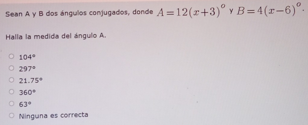 Sean A y B dos ángulos conjugados, donde A=12(x+3)^circ  y B=4(x-6)^circ ·
Halla la medida del ángulo A.
104°
297°
21.75°
360°
63°
Ninguna es correcta