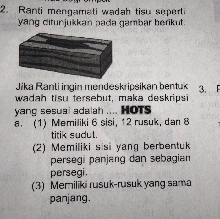 Ranti mengamati wadah tisu seperti
yang ditunjukkan pada gambar berikut.
Jika Ranti ingin mendeskripsikan bentuk 3. F
wadah tisu tersebut, maka deskripsi
yang sesuai adalah .... HOTs
a. (1) Memiliki 6 sisi, 12 rusuk, dan 8
titik sudut.
(2) Memiliki sisi yang berbentuk
persegi panjang dan sebagian
persegi.
(3) Memiliki rusuk-rusuk yang sama
panjang.