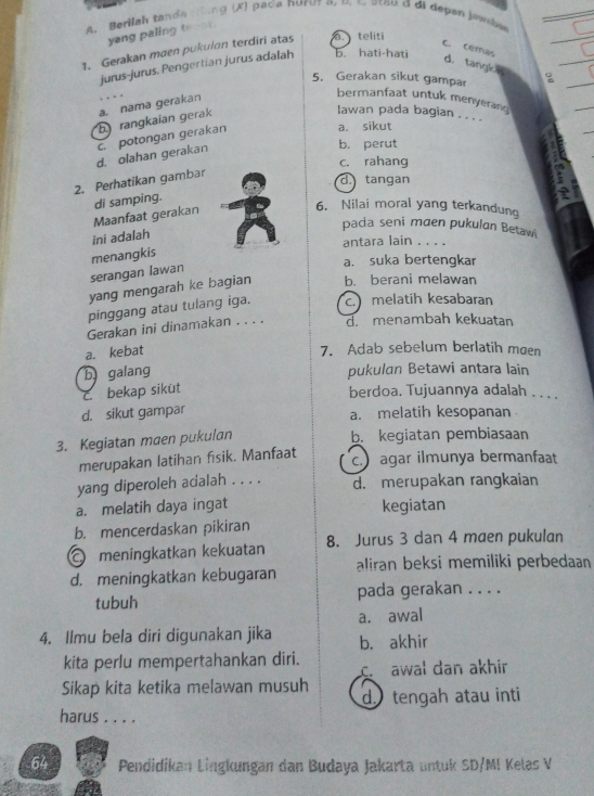 Berilah tanda cong (X) paca nurur a, o. c, stou đ đi depan jawbe
yang paling tenot .
1. Gerakan maen pukulan terdiri atas.  teliti
C. cemas d. tangk
jurus-jurus. Pengertian jurus adalah b. hati-hati
5. Gerakan sikut gampar :
b.) rangkaian gerak a. nama gerakan
bermanfaat untuk menyerang
lawan pada bagian . . . .
d. olahan gerakan c. potongan gerakan
a. sikut
b. perut
c. rahang
2. Perhatikan gambar
d. tangan
Maanfaat gerakan di samping.
6. Nilai moral yang terkandung
pada seni maen pukulan Betawi
ini adalah
antara lain . . . .
menangkis
a. suka bertengkar
serangan lawan
yang mengarah ke bagian b. berani melawan
pinggang atau tulang iga. c. melatih kesabaran
Gerakan ini dinamakan . . . . d. menambah kekuatan
a. kebat
7. Adab sebelum berlatih maen
b galang pukulan Betawi antara lain
c bekap siküt berdoa. Tujuannya adalah . . . .
d. sikut gampar a. melatih kesopanan
3. Kegiatan maen pukulan b. kegiatan pembiasaan
merupakan latihan fisik. Manfaat
c. agar ilmunya bermanfaat
yang diperoleh acalah . . . . d. merupakan rangkaian
a. melatih daya ingat kegiatan
b. mencerdaskan pikiran
meningkatkan kekuatan 8. Jurus 3 dan 4 maen pukulan
d. meningkatkan kebugaran aliran beksi memiliki perbedaan
tubuh pada gerakan . . . .
a. awal
4. Ilmu bela diri digunakan jika b. akhir
kita perlu mempertahankan diri. c. awal dan akhir
Sikap kita ketika melawan musuh d  tengah atau inti
harus . . . .
64 Pendidikan Lingkungan dan Budaya Jakarta untuk SD/MI Kelas V