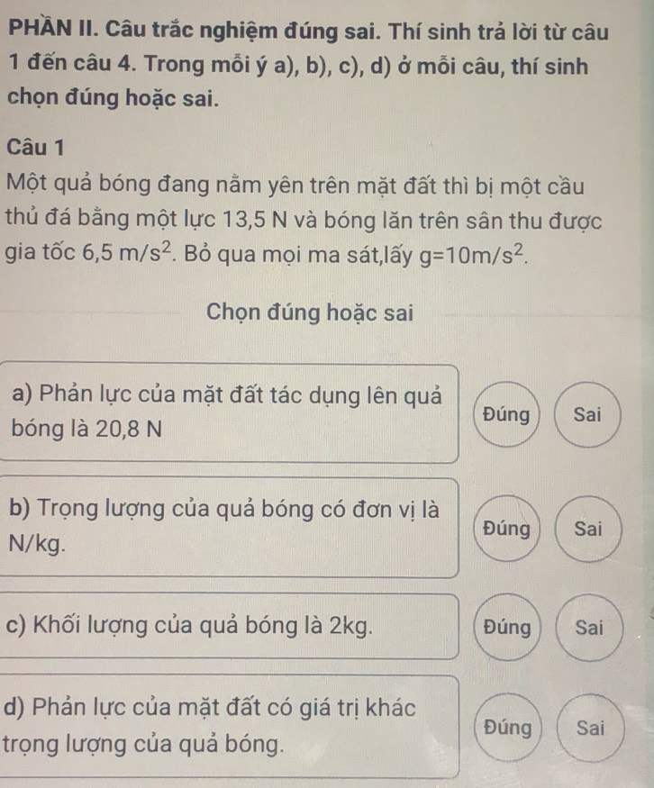 PHÄN II. Câu trắc nghiệm đúng sai. Thí sinh trả lời từ câu
1 đến câu 4. Trong mỗi ý a), b), c), d) ở mỗi câu, thí sinh
chọn đúng hoặc sai.
Câu 1
Một quả bóng đang nằm yên trên mặt đất thì bị một cầu
thủ đá bằng một lực 13,5 N và bóng lăn trên sân thu được
gia tốc 6,5m/s^2. Bỏ qua mọi ma sát,lấy g=10m/s^2. 
Chọn đúng hoặc sai
a) Phản lực của mặt đất tác dụng lên quả Đúng Sai
bóng là 20, 8 N
b) Trọng lượng của quả bóng có đơn vị là
N/kg.
Đúng Sai
c) Khối lượng của quả bóng là 2kg. Đúng Sai
d) Phản lực của mặt đất có giá trị khác Đúng Sai
trọng lượng của quả bóng.