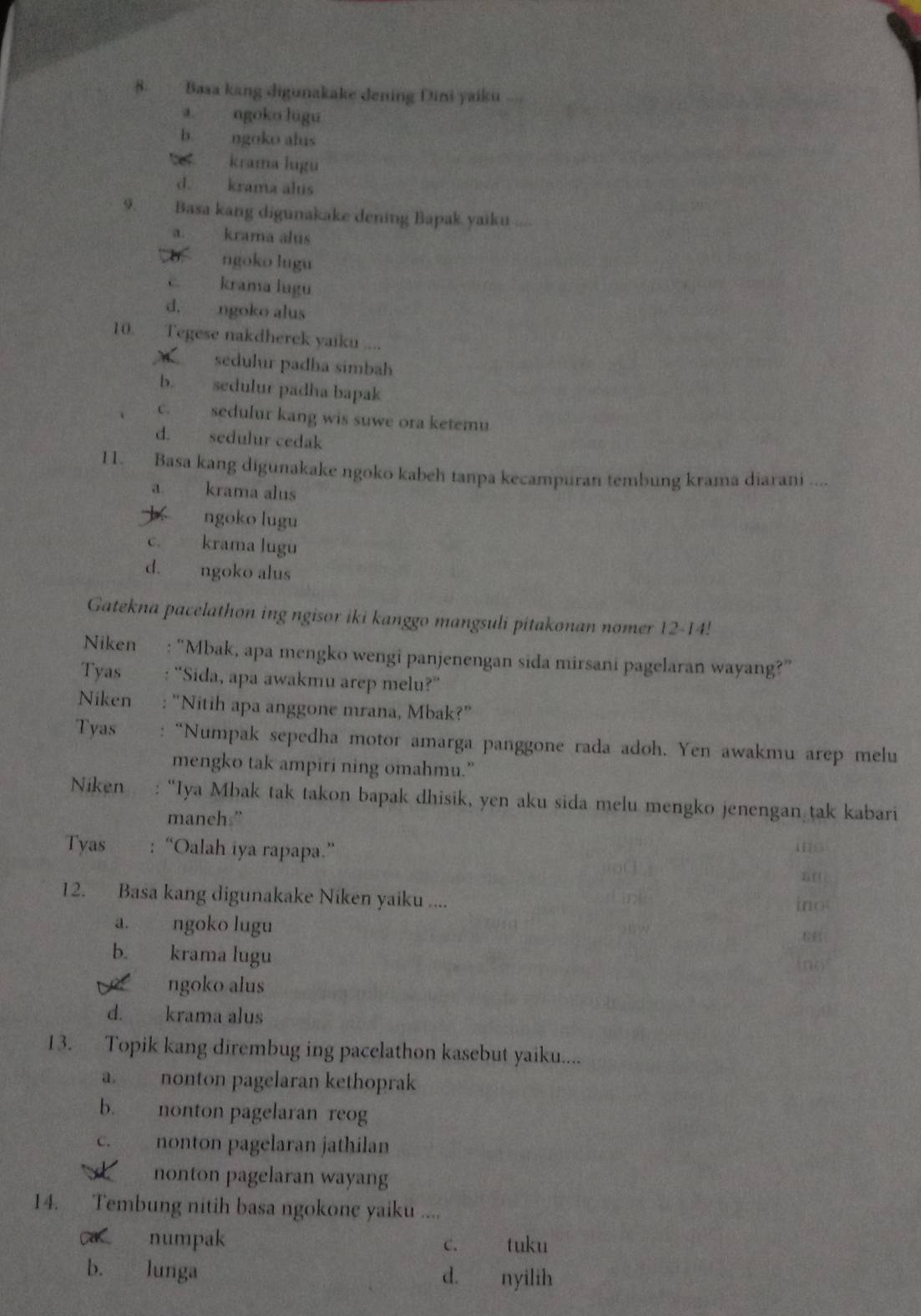 Basa kang digunakake dening Dini yaiku .
a. ngoko lugu
b ngoko alus
krama lugu
d. krama alus
9. Basa kang digunakake dening Bapak yaiku
a. krama alus
ngoko lugu
c krama lugu
d. ngoko alus
10. Tegese nakdherek yaikn ....
sedulur padha simbah
b. sedulur padha bapak
c. sedulur kang wis suwe ora ketemu
d. sedulur cedak
11. Basa kang digunakake ngoko kabeh tanpa kecampuran tembung krama diarani ....
a. krama alus
b ngoko lugu
c. krama lugu
d. ngoko alus
Gatekna pacelathon ing ngisor iki kanggo mangsuli pitakonan nomer 12-14!
Niken : “Mbak, apa mengko wengi panjenengan sida mirsani pagelaran wayang?”
Tyas "Sida, apa awakmu arep melu?"
Niken "Nitih apa anggone mrana, Mbak?"
Tyas “Numpak sepedha motor amarga panggone rada adoh. Yen awakmu arep melu
mengko tak ampiri ning omahmu."
Niken “Iya Mbak tak takon bapak dhisik, yen aku sida melu mengko jenengan tak kabari
maneh.”
Tyas : “Oalah iya rapapa.”
5f
12. Basa kang digunakake Niken yaiku .... ino
a. ngoko lugu
b. krama lugu
no
ngoko alus
d. krama alus
13. Topik kang dirembug ing pacelathon kasebut yaiku....
a. nonton pagelaran kethoprak
b. nonton pagelaran reog
c. nonton pagelaran jathilan
A    nonton pagelaran wayang
14. Tembung nitih basa ngokone yaiku ....
ca numpak c. tuku
b. lunga d. nyilih