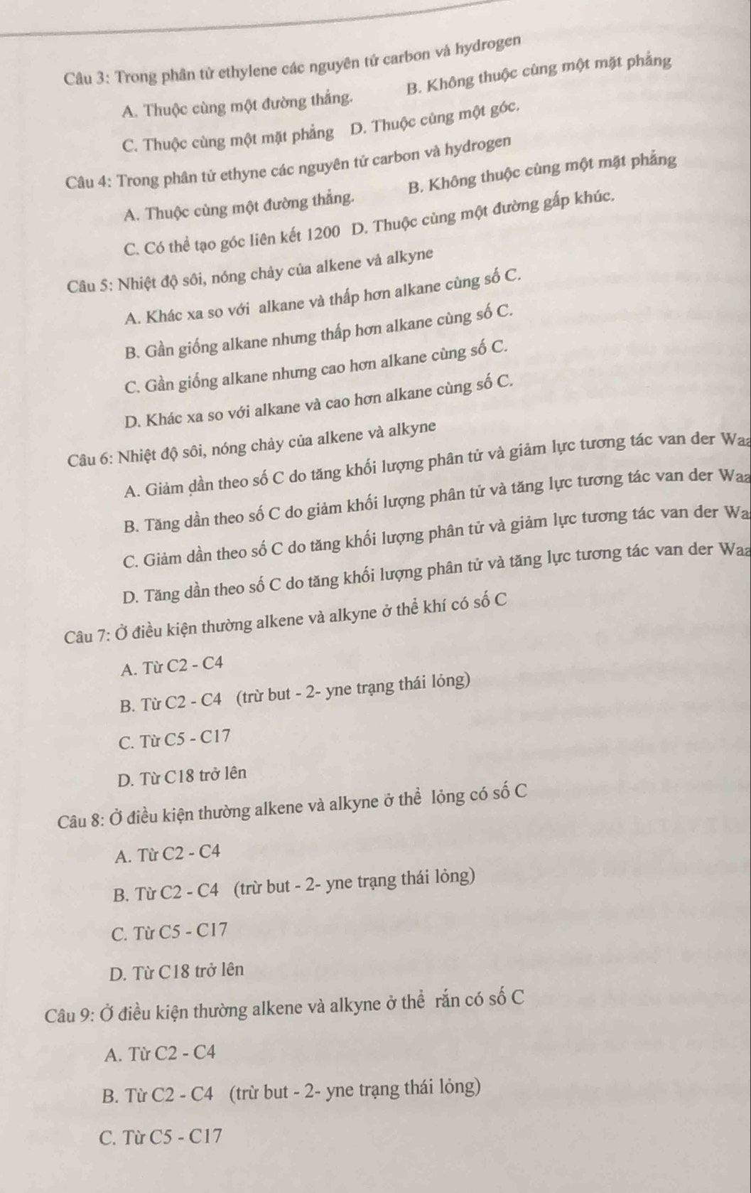 Trong phân tử ethylene các nguyên tứ carbon và hydrogen
A. Thuộc cùng một đường thắng. B. Không thuộc cùng một mặt phẳng
C. Thuộc cùng một mặt phẳng D. Thuộc cùng một góc.
Câu 4: Trong phân tử ethyne các nguyên tử carbon và hydrogen
A. Thuộc cùng một đường thẳng. B. Không thuộc cùng một mặt phẳng
C. Có thể tạo góc liên kết 1200 D. Thuộc cùng một đường gấp khúc.
Câu 5: Nhiệt độ sôi, nóng chảy của alkene vả alkyne
A. Khác xa so với alkane và thấp hơn alkane cùng số C.
B. Gần giống alkane nhưng thấp hơn alkane cùng số C.
C. Gần giống alkane nhưng cao hơn alkane cùng số C.
D. Khác xa so với alkane và cao hơn alkane cùng số C.
Câu 6: Nhiệt độ sôi, nóng chảy của alkene và alkyne
A. Giảm dần theo số C do tăng khối lượng phân tử và giảm lực tương tác van der Waa
B. Tăng dần theo số C do giảm khối lượng phân tử và tăng lực tương tác van der Waa
C. Giảm dần theo số C do tăng khối lượng phân tử và giảm lực tương tác van der Wa
D. Tăng dần theo số C do tăng khối lượng phân tử và tăng lực tương tác van der Waa
Câu 7: Ở điều kiện thường alkene và alkyne ở thể khí có số C
A. Từ C2-C4
B. Từ C2-C4 (trừ but - 2- yne trạng thái lỏng)
C. Từ C5-C17
D. Từ C18 trở lên
Câu 8: Ở điều kiện thường alkene và alkyne ở thể lỏng có số C
A. Từ C2-C4
B. Từ C2-C4 (trừ but - 2- yne trạng thái lỏng)
C. Từ C5-C17
D. Từ C18 trở lên
Câu 9: Ở điều kiện thường alkene và alkyne ở thể rắn có số C
A. Từ C2-C4
B. Từ C2-C4 (trừ but - 2- yne trạng thái lỏng)
C. Từ C5-C17