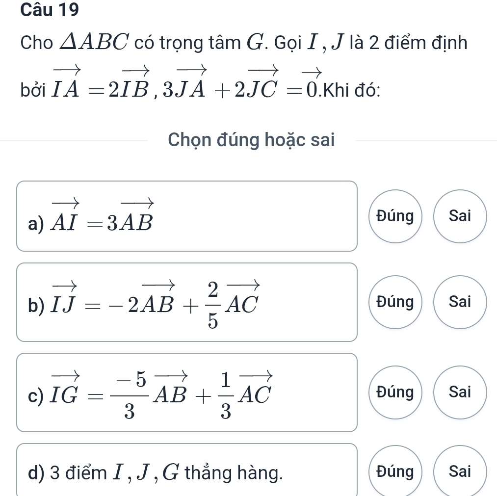 Cho △ ABC có trọng tâm G. Gọi I , J là 2 điểm định 
bởi vector IA=2vector IB, 3vector JA+2vector JC=vector 0. .Khi đó: 
Chọn đúng hoặc sai 
a) vector AI=3vector AB
Đúng Sai 
b) vector IJ=-2vector AB+ 2/5 vector AC Đúng Sai 
c) vector IG= (-5)/3 vector AB+ 1/3 vector AC Đúng Sai 
d) 3 điểm I , J , G thẳng hàng. Đúng Sai