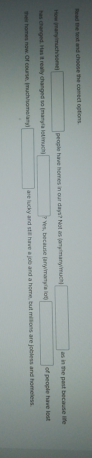 Read the text and choose the correct options. 
How (many/much/some) □ people have homes in our days? Not as (any/many/much) □ as in the past because life 
has changed. Has it really changed so (many/a lot/much) □ ? ? Yes, because (any/many/a lot) ∴ △ ADCsim △ ABC of people have lost 
their homes now. Of course, (much/some/any) _  are lucky and still have a job and a home, but millions are jobless and homeless.