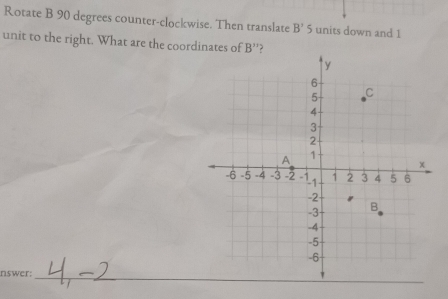 Rotate B 90 degrees counter-clockwise. Then translate B' 5 units down and 1
unit to the right. What are the coordinates of B'
nswer:_