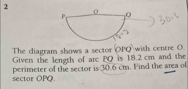 The diagram shows a sector OPQ with centre O. 
Given the length of arc PQ is 18.2 cm and the 
perimeter of the sector is30.6 cm. Find the area of 
sector OPQ.