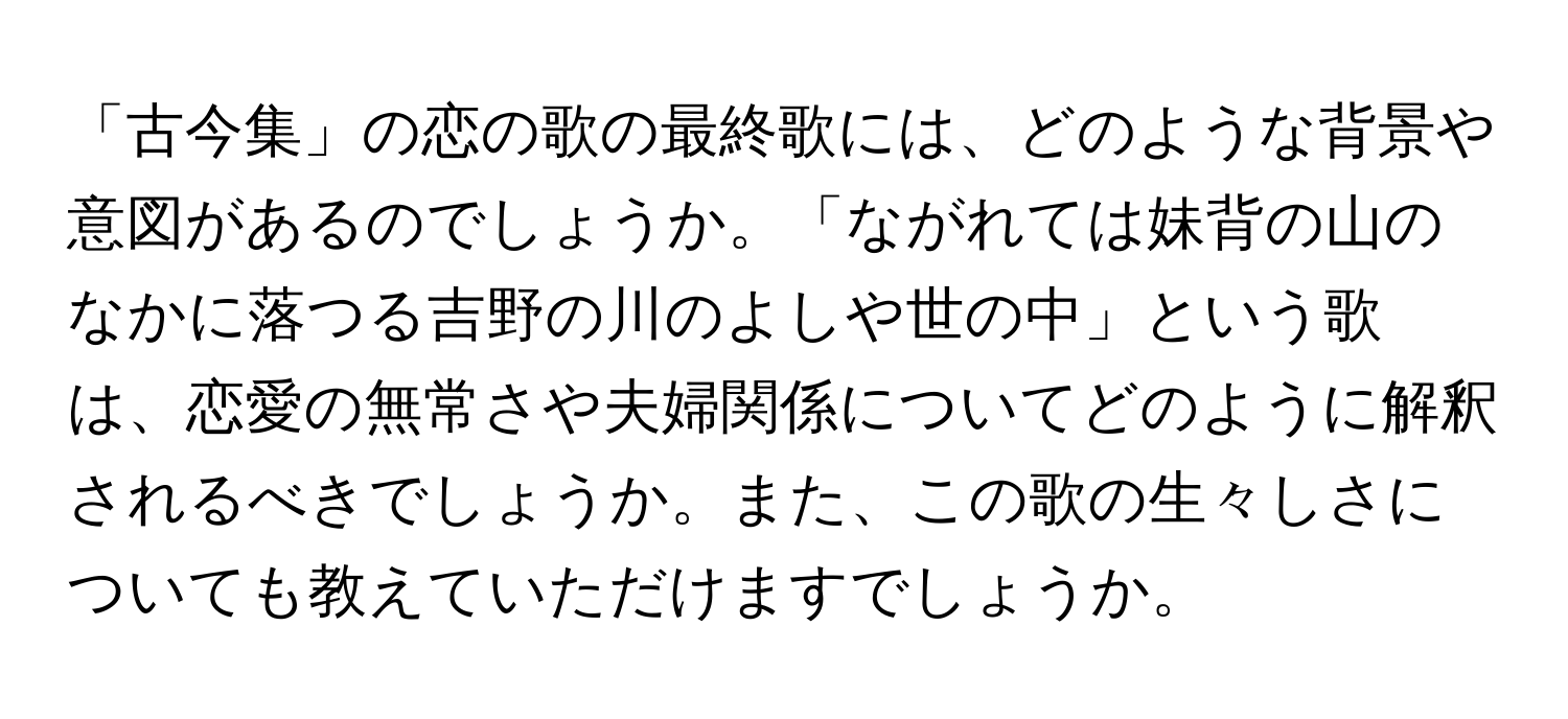 「古今集」の恋の歌の最終歌には、どのような背景や意図があるのでしょうか。「ながれては妹背の山のなかに落つる吉野の川のよしや世の中」という歌は、恋愛の無常さや夫婦関係についてどのように解釈されるべきでしょうか。また、この歌の生々しさについても教えていただけますでしょうか。